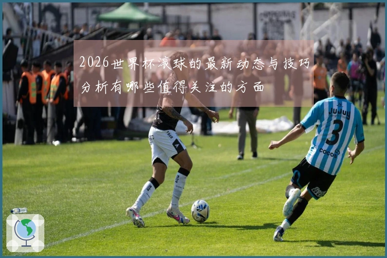 2026世界杯滚球的最新动态与技巧分析有哪些值得关注的方面